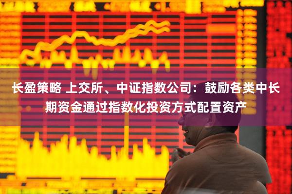 长盈策略 上交所、中证指数公司:鼓励各类中长期资金通过指数化投资方式配置资产