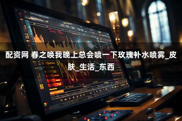 配资网 春之唤我晚上总会喷一下玫瑰补水喷雾_皮肤_生活_东西