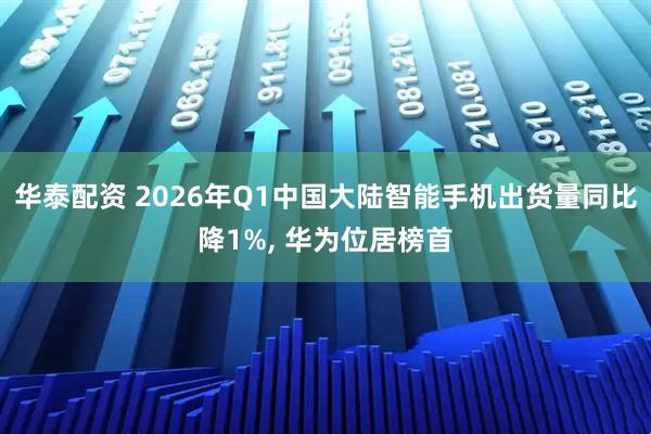 华泰配资 2026年Q1中国大陆智能手机出货量同比降1%, 华为位居榜首