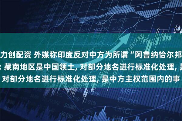 力创配资 外媒称印度反对中方为所谓“阿鲁纳恰尔邦”的地点命名, 外交部: 藏南地区是中国领土, 对部分地名进行标准化处理, 是中方主权范围内的事