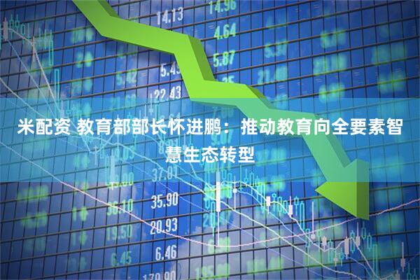 米配资 教育部部长怀进鹏：推动教育向全要素智慧生态转型