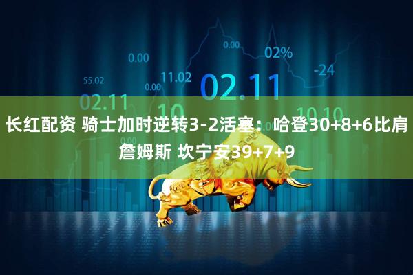 长红配资 骑士加时逆转3-2活塞：哈登30+8+6比肩詹姆斯 坎宁安39+7+9