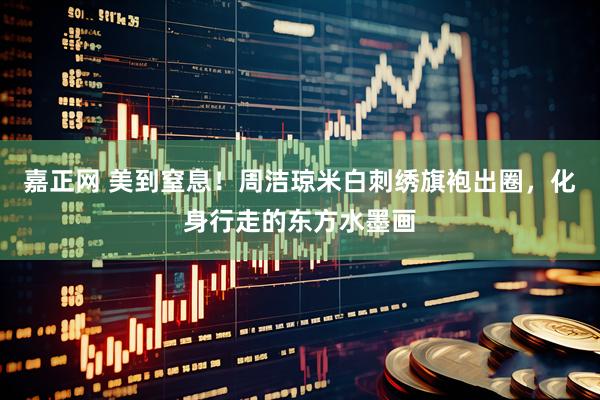 嘉正网 美到窒息！周洁琼米白刺绣旗袍出圈，化身行走的东方水墨画