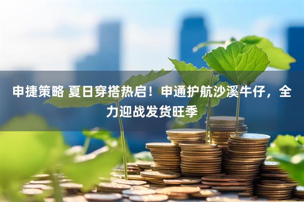 申捷策略 夏日穿搭热启！申通护航沙溪牛仔，全力迎战发货旺季