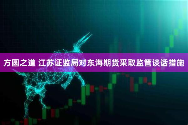 方圆之道 江苏证监局对东海期货采取监管谈话措施